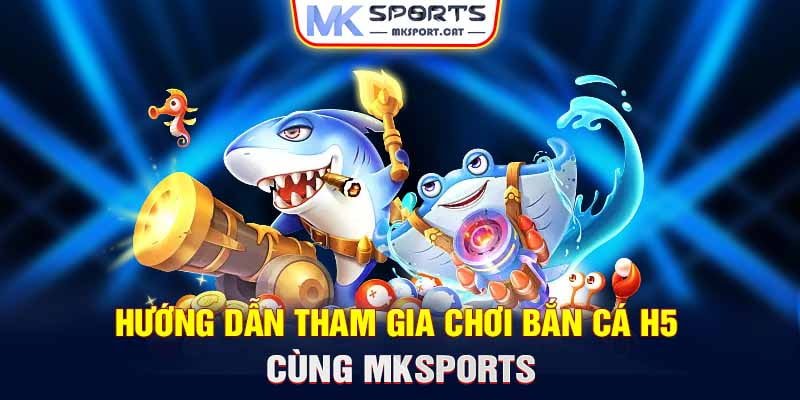 Hướng dẫn tham gia chơi bắn cá H5 cùng MKSports