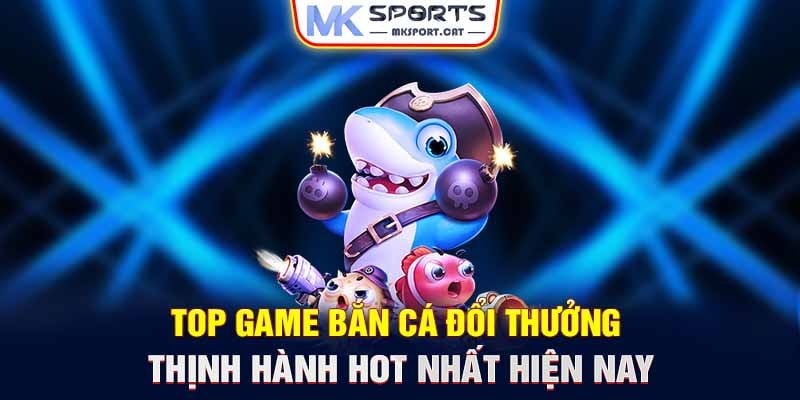 Top game bắn cá đổi thưởng thịnh hành HOT nhất hiện nay